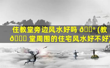 住教堂旁边风水好吗 💮 (教 🐛 堂周围的住宅风水好不好)